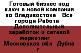 Готовый бизнес под ключ в новой компании во Владивостоке - Все города Работа » Дополнительный заработок и сетевой маркетинг   . Московская обл.,Дубна г.